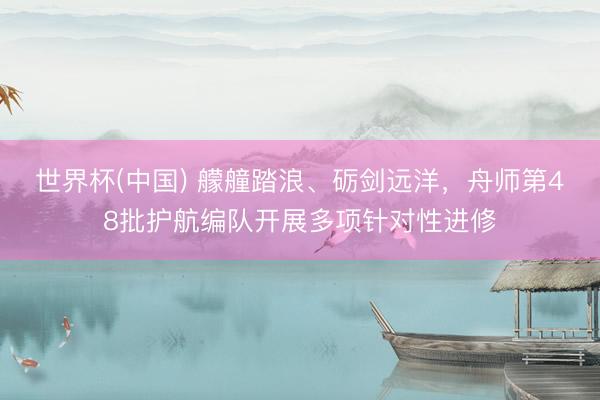 世界杯(中国) 艨艟踏浪、砺剑远洋，舟师第48批护航编队开展多项针对性进修