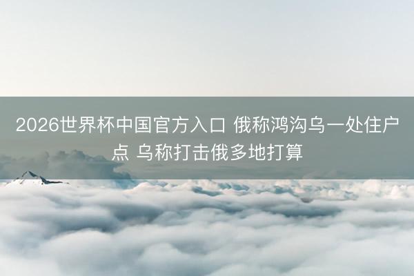2026世界杯中国官方入口 俄称鸿沟乌一处住户点 乌称打击俄多地打算