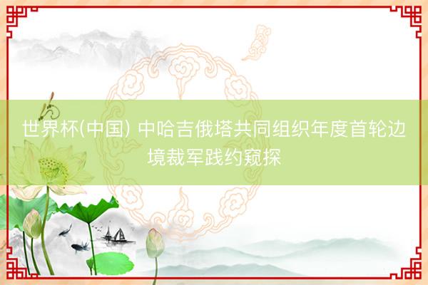 世界杯(中国) 中哈吉俄塔共同组织年度首轮边境裁军践约窥探