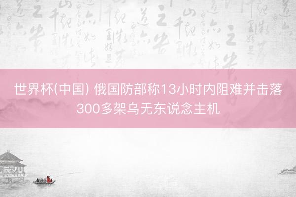 世界杯(中国) 俄国防部称13小时内阻难并击落300多架乌无东说念主机