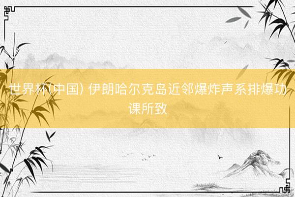 世界杯(中国) 伊朗哈尔克岛近邻爆炸声系排爆功课所致