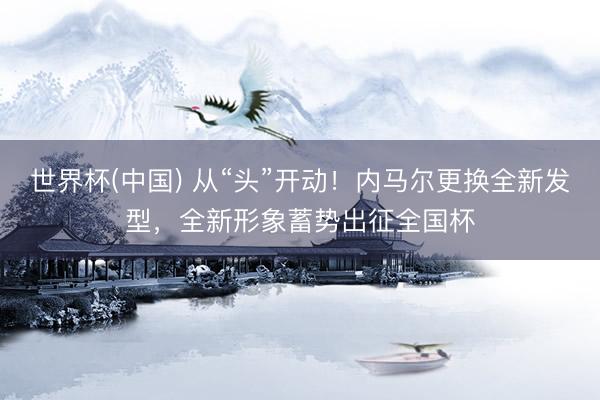 世界杯(中国) 从“头”开动!内马尔更换全新发型,全新形象蓄势出征全国杯
