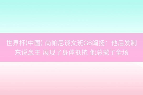 世界杯(中国) 尚帕尼谈文班G6阐扬:他后发制东说念主 展现了身体抵抗 他总揽了全场