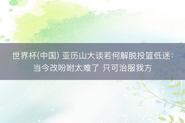 世界杯(中国) 亚历山大谈若何解脱投篮低
