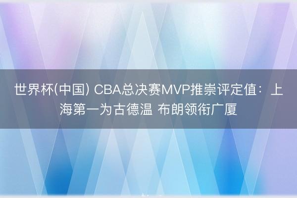 世界杯(中国) CBA总决赛MVP推崇评定值:上海第一为古德温 布朗领衔广厦