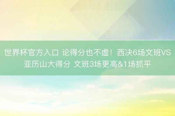 世界杯官方入口 论得分也不虚！西决6场文班VS亚历山大得分 