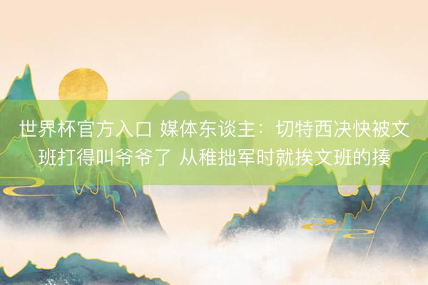 世界杯官方入口 媒体东谈主:切特西决快被文班打得叫爷爷了 从稚拙军时就挨文班的揍