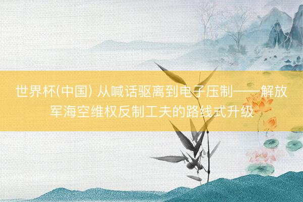 世界杯(中国) 从喊话驱离到电子压制——解放军海空维权反制工夫的路线式升级