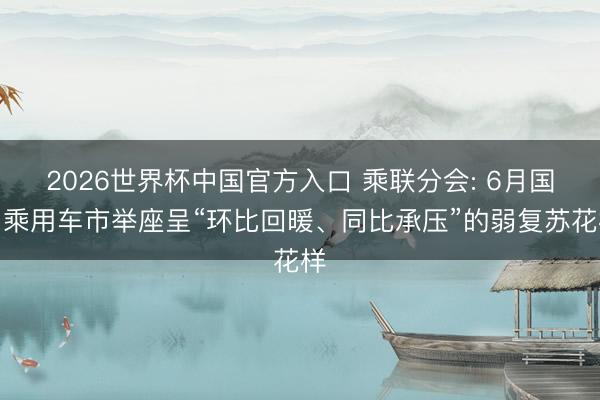 2026世界杯中国官方入口 乘联分会: 6月国内乘用车市举座呈“环比回暖、同比承压”的弱复苏花样