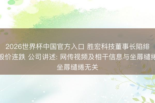 2026世界杯中国官方入口 胜宏科技董事长陷绯闻致股价连跌 公司讲述: 网传视频及相干信息与坐蓐缱绻无关