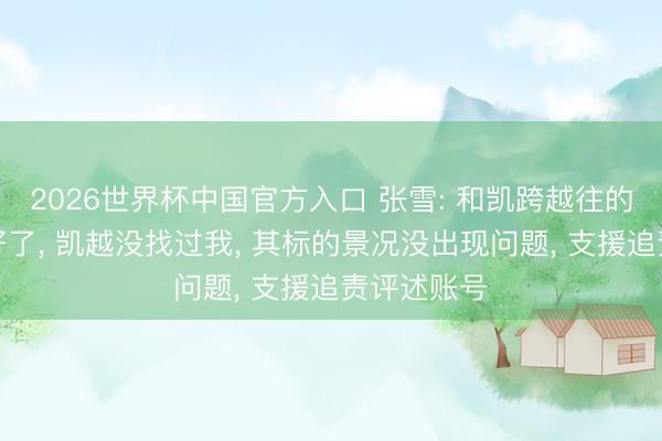 2026世界杯中国官方入口 张雪: 和凯跨越往的事皆贬责好了， 凯越没找过我， 其标的景况没出现问题， 支援追责评述账号