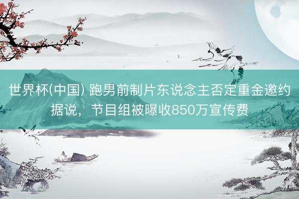 世界杯(中国) 跑男前制片东说念主否定重金邀约据说，节目组被曝收850万宣传费