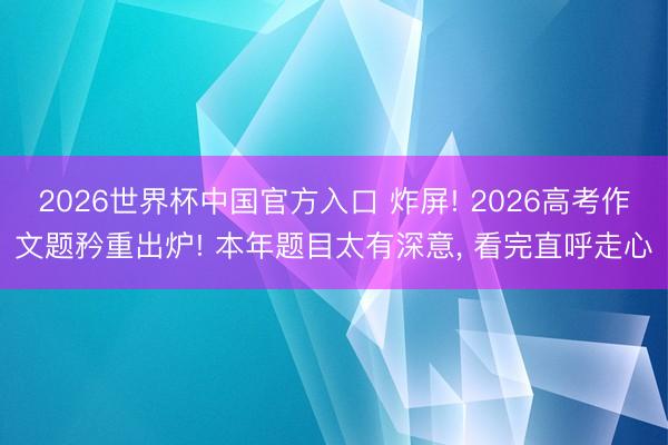 2026世界杯中国官方入口 炸屏! 2026高考作文题矜重出炉! 本年题目太有深意, 看完直呼走心