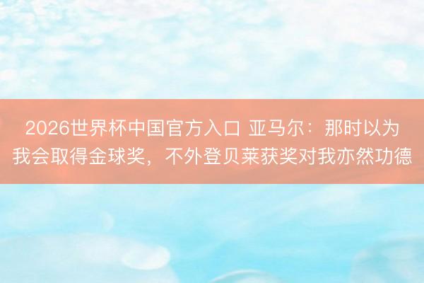 2026世界杯中国官方入口 亚马尔:那时以为我会取得金球奖,不外登贝莱获奖对我亦然功德