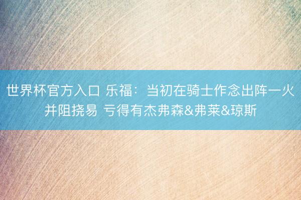 世界杯官方入口 乐福：当初在骑士作念出阵一火并阻挠易 亏得有杰弗森&弗莱&琼斯
