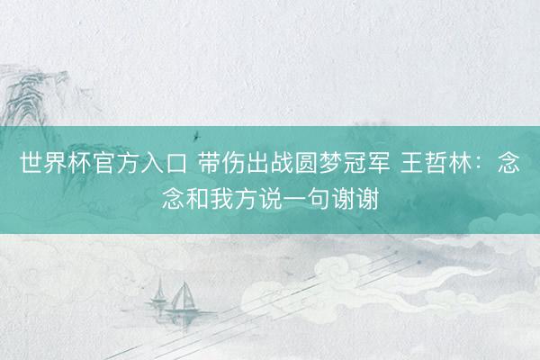 世界杯官方入口 带伤出战圆梦冠军 王哲林：念念和我方说一句谢谢