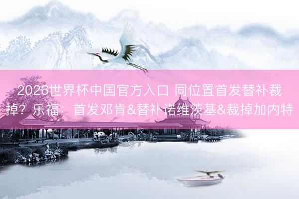 2026世界杯中国官方入口 同位置首发替补裁掉?乐福:首发邓肯&替补诺维茨基&裁掉加内特