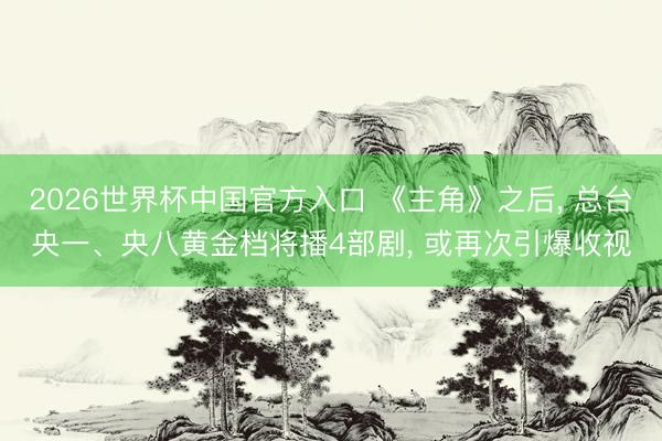 2026世界杯中国官方入口 《主角》之后， 总台央一、央八黄金档将播4部剧， 或再次引爆收视