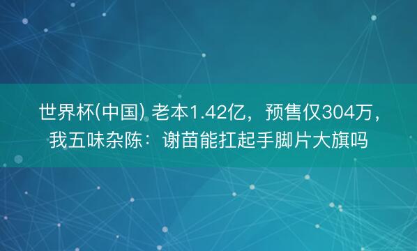 世界杯(中国) 老本1.42亿,预售仅304万,我五味杂陈:谢苗能扛起手脚片大旗吗