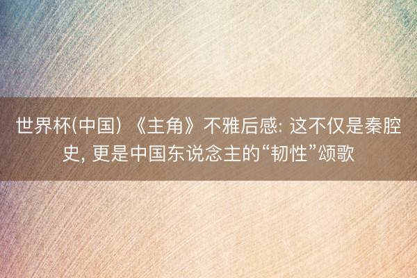 世界杯(中国) 《主角》不雅后感: 这不仅是秦腔史, 更是中国东说念主的“韧性”颂歌