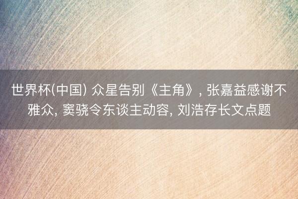世界杯(中国) 众星告别《主角》， 张嘉益感谢不雅众， 窦骁令东谈主动容， 刘浩存长文点题