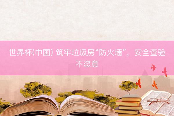 世界杯(中国) 筑牢垃圾房“防火墙”，安全查验不恣意