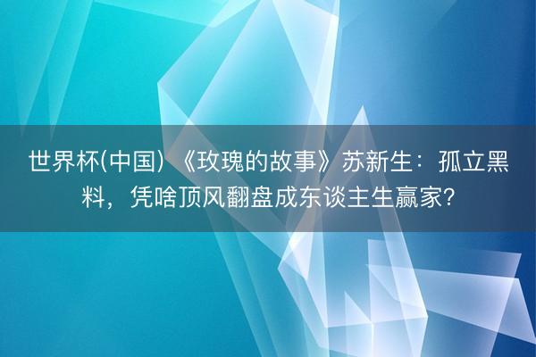 世界杯(中国) 《玫瑰的故事》苏新生:孤立黑料,凭啥顶风翻盘成东谈主生赢家?