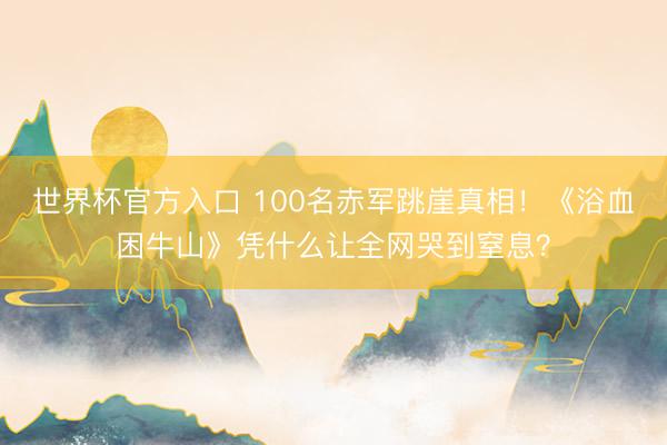 世界杯官方入口 100名赤军跳崖真相！《浴血困牛山》凭什么让全网哭到窒息？