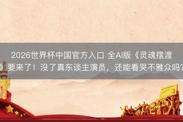 2026世界杯中国官方入口 全AI版《灵魂摆渡》要来了！没了真东谈主演员，还能看哭不雅众吗？