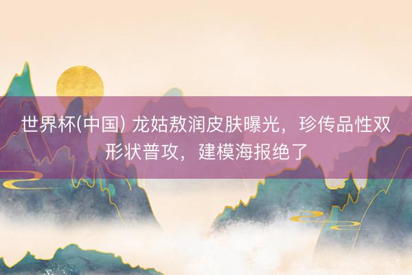 世界杯(中国) 龙姑敖润皮肤曝光，珍传品性双形状普攻，建模海报绝了