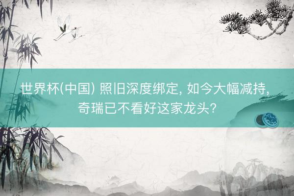 世界杯(中国) 照旧深度绑定， 如今大幅减持， 奇瑞已不看好这家龙头?