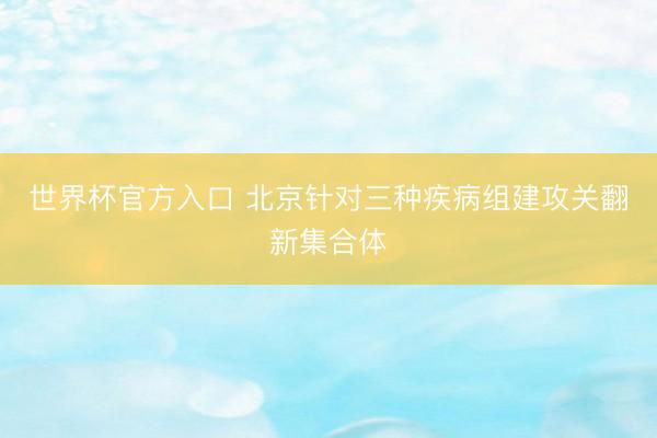 世界杯官方入口 北京针对三种疾病组建攻关翻新集合体