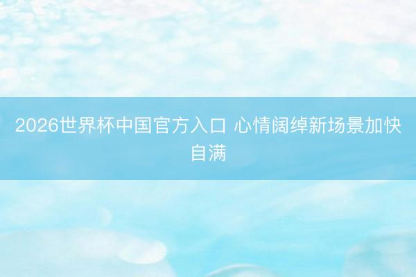 2026世界杯中国官方入口 心情阔绰新场景加快自满