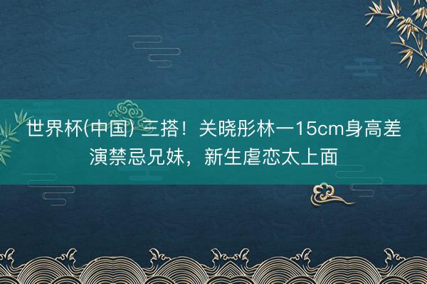 世界杯(中国) 三搭！关晓彤林一15cm身高差演禁忌兄妹，新生虐恋太上面