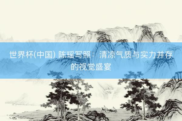 世界杯(中国) 陈瑶写照：清凉气质与实力并存的视觉盛宴