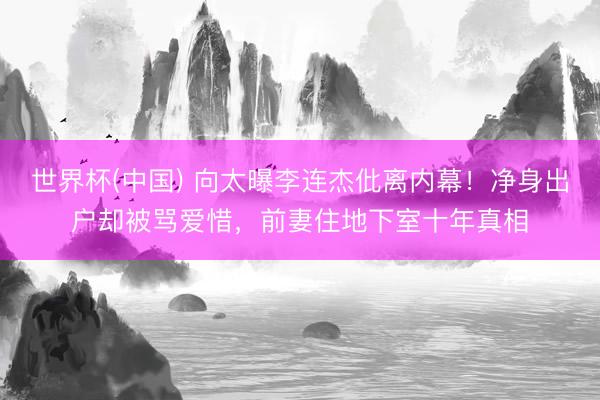 世界杯(中国) 向太曝李连杰仳离内幕！净身出户却被骂爱惜，前妻住地下室十年真相