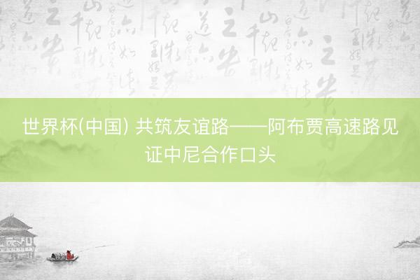 世界杯(中国) 共筑友谊路——阿布贾高速路见证中尼合作口头