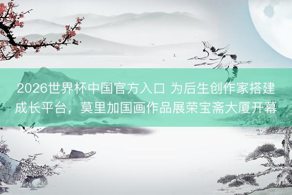 2026世界杯中国官方入口 为后生创作家搭建成长平台，莫里加国画作品展荣宝斋大厦开幕