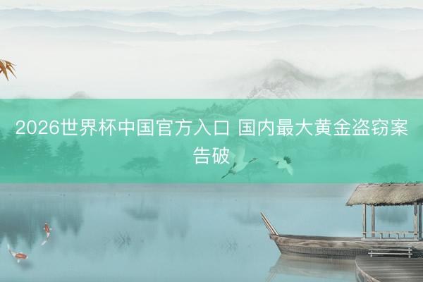 2026世界杯中国官方入口 国内最大黄金盗窃案告破