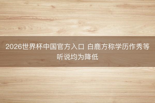 2026世界杯中国官方入口 白鹿方称学历作秀等听说均为降低