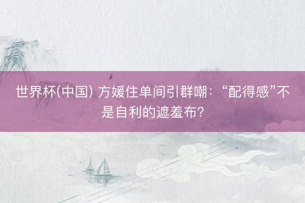 世界杯(中国) 方媛住单间引群嘲:“配得感”不是自利的遮羞布?