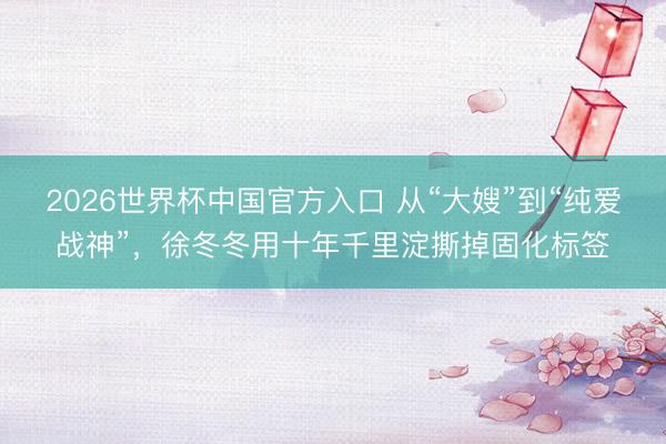 2026世界杯中国官方入口 从“大嫂”到“纯爱战神”，徐冬冬用十年千里淀撕掉固化标签
