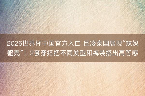 2026世界杯中国官方入口 昆凌泰国展现“辣妈躯壳”!2套穿搭把不同发型和裤装搭出高等感