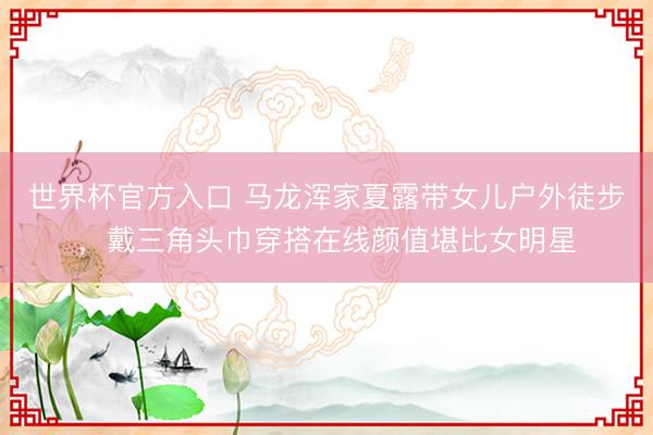 世界杯官方入口 马龙浑家夏露带女儿户外徒步,戴三角头巾穿搭在线颜值堪比女明星