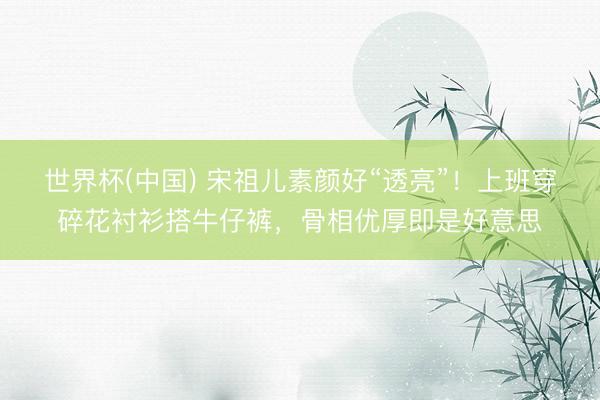 世界杯(中国) 宋祖儿素颜好“透亮”！上班穿碎花衬衫搭牛仔裤，骨相优厚即是好意思