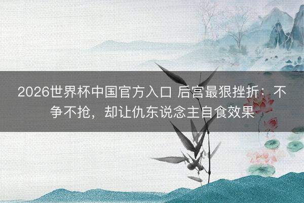2026世界杯中国官方入口 后宫最狠挫折：不争不抢，却让仇东说念主自食效果