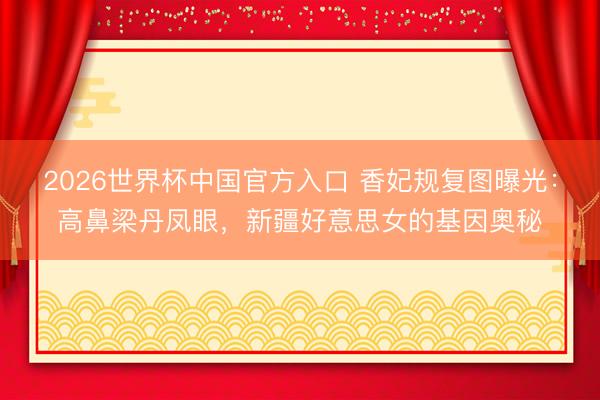 2026世界杯中国官方入口 香妃规复图曝光：高鼻梁丹凤眼，新疆好意思女的基因奥秘