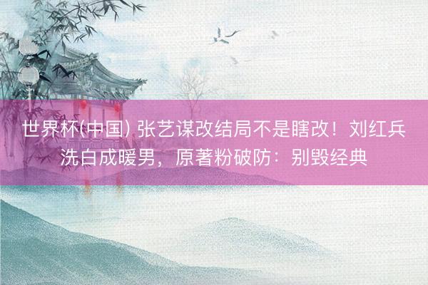 世界杯(中国) 张艺谋改结局不是瞎改!刘红兵洗白成暖男,原著粉破防:别毁经典