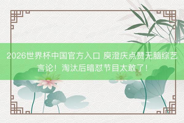 2026世界杯中国官方入口 庾澄庆点赞无脑综艺言论!淘汰后暗怼节目太敢了!