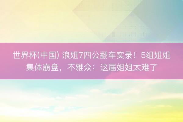 世界杯(中国) 浪姐7四公翻车实录!5组姐姐集体崩盘,不雅众:这届姐姐太难了
